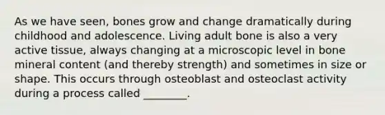 As we have seen, bones grow and change dramatically during childhood and adolescence. Living adult bone is also a very active tissue, always changing at a microscopic level in bone mineral content (and thereby strength) and sometimes in size or shape. This occurs through osteoblast and osteoclast activity during a process called ________.