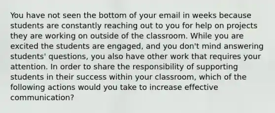 You have not seen the bottom of your email in weeks because students are constantly reaching out to you for help on projects they are working on outside of the classroom. While you are excited the students are engaged, and you don't mind answering students' questions, you also have other work that requires your attention. In order to share the responsibility of supporting students in their success within your classroom, which of the following actions would you take to increase effective communication?