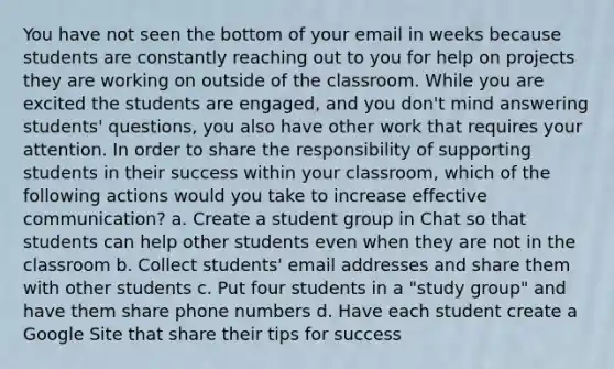 You have not seen the bottom of your email in weeks because students are constantly reaching out to you for help on projects they are working on outside of the classroom. While you are excited the students are engaged, and you don't mind answering students' questions, you also have other work that requires your attention. In order to share the responsibility of supporting students in their success within your classroom, which of the following actions would you take to increase effective communication? a. Create a student group in Chat so that students can help other students even when they are not in the classroom b. Collect students' email addresses and share them with other students c. Put four students in a "study group" and have them share phone numbers d. Have each student create a Google Site that share their tips for success