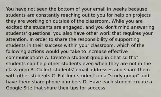 You have not seen the bottom of your email in weeks because students are constantly reaching out to you for help on projects they are working on outside of the classroom. While you are excited the students are engaged, and you don't mind answering students' questions, you also have other work that requires your attention. In order to share the responsibility of supporting students in their success within your classroom, which of the following actions would you take to increase effective communication? A. Create a student group in Chat so that students can help other students even when they are not in the classroom B. Collect students' email addresses and share them with other students C. Put four students in a "study group" and have them share phone numbers D. Have each student create a Google Site that share their tips for success