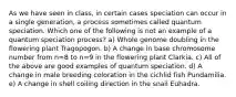 As we have seen in class, in certain cases speciation can occur in a single generation, a process sometimes called quantum speciation. Which one of the following is not an example of a quantum speciation process? a) Whole genome doubling in the flowering plant Tragopogon. b) A change in base chromosome number from n=8 to n=9 in the flowering plant Clarkia. c) All of the above are good examples of quantum speciation. d) A change in male breeding coloration in the cichlid fish Pundamilia. e) A change in shell coiling direction in the snail Euhadra.