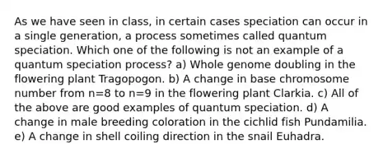 As we have seen in class, in certain cases speciation can occur in a single generation, a process sometimes called quantum speciation. Which one of the following is not an example of a quantum speciation process? a) Whole genome doubling in the flowering plant Tragopogon. b) A change in base chromosome number from n=8 to n=9 in the flowering plant Clarkia. c) All of the above are good examples of quantum speciation. d) A change in male breeding coloration in the cichlid fish Pundamilia. e) A change in shell coiling direction in the snail Euhadra.