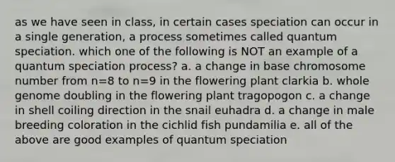 as we have seen in class, in certain cases speciation can occur in a single generation, a process sometimes called quantum speciation. which one of the following is NOT an example of a quantum speciation process? a. a change in base chromosome number from n=8 to n=9 in the flowering plant clarkia b. whole genome doubling in the flowering plant tragopogon c. a change in shell coiling direction in the snail euhadra d. a change in male breeding coloration in the cichlid fish pundamilia e. all of the above are good examples of quantum speciation