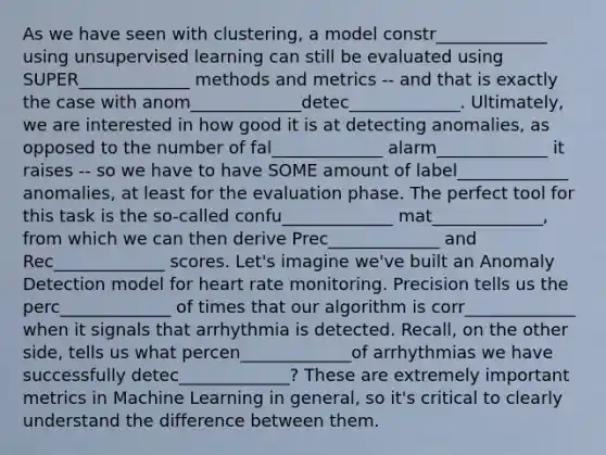 As we have seen with clustering, a model constr_____________ using unsupervised learning can still be evaluated using SUPER_____________ methods and metrics -- and that is exactly the case with anom_____________detec_____________. Ultimately, we are interested in how good it is at detecting anomalies, as opposed to the number of fal_____________ alarm_____________ it raises -- so we have to have SOME amount of label_____________ anomalies, at least for the evaluation phase. The perfect tool for this task is the so-called confu_____________ mat_____________, from which we can then derive Prec_____________ and Rec_____________ scores. Let's imagine we've built an Anomaly Detection model for heart rate monitoring. Precision tells us the perc_____________ of times that our algorithm is corr_____________ when it signals that arrhythmia is detected. Recall, on the other side, tells us what percen_____________of arrhythmias we have successfully detec_____________? These are extremely important metrics in Machine Learning in general, so it's critical to clearly understand the difference between them.