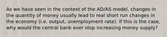 As we have seen in the context of the AD/AS model, changes in the quantity of money usually lead to real short run changes in the economy (i.e. output, unemployment rate). If this is the case, why would the central bank ever stop increasing money supply?