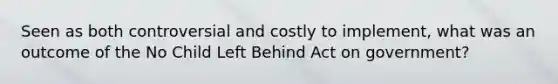 Seen as both controversial and costly to implement, what was an outcome of the No Child Left Behind Act on government?
