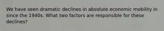 We have seen dramatic declines in absolute economic mobility in since the 1940s. What two factors are responsible for these declines?