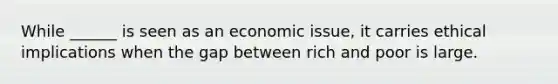 While ______ is seen as an economic issue, it carries ethical implications when the gap between rich and poor is large.