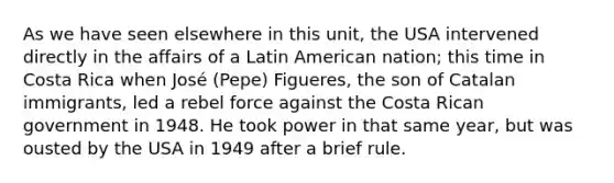 As we have seen elsewhere in this unit, the USA intervened directly in the affairs of a Latin American nation; this time in Costa Rica when José (Pepe) Figueres, the son of Catalan immigrants, led a rebel force against the Costa Rican government in 1948. He took power in that same year, but was ousted by the USA in 1949 after a brief rule.