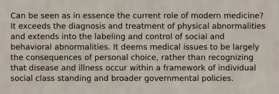 Can be seen as in essence the current role of modern medicine? It exceeds the diagnosis and treatment of physical abnormalities and extends into the labeling and control of social and behavioral abnormalities. It deems medical issues to be largely the consequences of personal choice, rather than recognizing that disease and illness occur within a framework of individual social class standing and broader governmental policies.