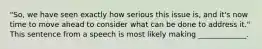 "So, we have seen exactly how serious this issue is, and it's now time to move ahead to consider what can be done to address it." This sentence from a speech is most likely making _____________.