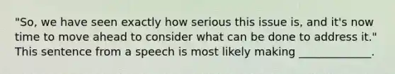 "So, we have seen exactly how serious this issue is, and it's now time to move ahead to consider what can be done to address it." This sentence from a speech is most likely making _____________.