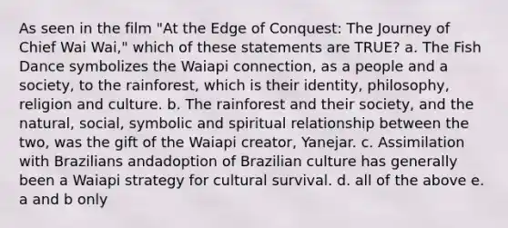 As seen in the film "At the Edge of Conquest: The Journey of Chief Wai Wai," which of these statements are TRUE? a. The Fish Dance symbolizes the Waiapi connection, as a people and a society, to the rainforest, which is their identity, philosophy, religion and culture. b. The rainforest and their society, and the natural, social, symbolic and spiritual relationship between the two, was the gift of the Waiapi creator, Yanejar. c. Assimilation with Brazilians andadoption of Brazilian culture has generally been a Waiapi strategy for cultural survival. d. all of the above e. a and b only