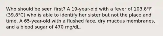 Who should be seen first? A 19-year-old with a fever of 103.8°F (39.8°C) who is able to identify her sister but not the place and time. A 65-year-old with a flushed face, dry mucous membranes, and a blood sugar of 470 mg/dL.