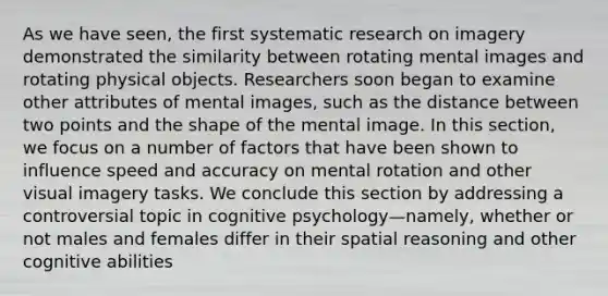 As we have seen, the first systematic research on imagery demonstrated the similarity between rotating mental images and rotating physical objects. Researchers soon began to examine other attributes of mental images, such as the distance between two points and the shape of the mental image. In this section, we focus on a number of factors that have been shown to influence speed and accuracy on mental rotation and other visual imagery tasks. We conclude this section by addressing a controversial topic in cognitive psychology—namely, whether or not males and females differ in their spatial reasoning and other cognitive abilities