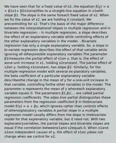 We have seen that for a fixed value of x2, the equation E(y) = α + β1x1+ β2x2simplifies to a straight-line equation in x1with slope β1. The slope is the same foreach fixed value of x2. When we fix the value of x2, we are holding it constant: We arecontrolling for x2. That's the basis of the major difference between the interpretationof slopes in multiple regression and in bivariate regression: - In multiple regression, a slope describes the effect of an explanatory variable while controlling effects of the other explanatory variables in the model. - Bivariate regression has only a single explanatory variable. So, a slope in bi-variate regression describes the effect of that variable while ignoring all otherpossible explanatory variables The parameter β1measures the partial effect of x1on y, that is, the effect of aone-unit increase in x1, holding x2constant. The partial effect of x2on y, holding x1constant, has slope β2. Similarly, for the multiple regression model with several ex-planatory variables, the beta coefficient of a particular explanatory variable describesthe change in the mean of y for a one-unit increase in that variable, controlling forthe other variables in the model. The parameter α represents the mean of y wheneach explanatory variable equals 0. The parameters β1,β2,... are called partial regression coefficients. The adjec-tive partial distinguishes these parameters from the regression coefficient β in thebivariate model E(y) = α + βx, which ignores rather than controls effects of otherexplanatory variables A partial slope in a multiple regression model usually differs from the slope in thebivariate model for that explanatory variable, but it need not. With two explanatoryvariables, the partial slopes and bivariate slopes are equal if the correlation betweenx1and x2equals 0. When x1and x2are independent causes of y, the effect of x1on ydoes not change when we control for x2.