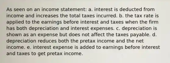 As seen on an income statement: a. interest is deducted from income and increases the total taxes incurred. b. the tax rate is applied to the earnings before interest and taxes when the firm has both depreciation and interest expenses. c. depreciation is shown as an expense but does not affect the taxes payable. d. depreciation reduces both the pretax income and the net income. e. interest expense is added to earnings before interest and taxes to get pretax income.