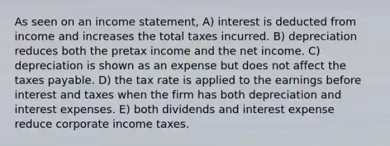 As seen on an <a href='https://www.questionai.com/knowledge/kCPMsnOwdm-income-statement' class='anchor-knowledge'>income statement</a>, A) interest is deducted from income and increases the total taxes incurred. B) depreciation reduces both the pretax income and the net income. C) depreciation is shown as an expense but does not affect the taxes payable. D) the tax rate is applied to the earnings before interest and taxes when the firm has both depreciation and interest expenses. E) both dividends and interest expense reduce corporate income taxes.