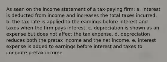 As seen on the income statement of a tax-paying firm: a. interest is deducted from income and increases the total taxes incurred. b. the tax rate is applied to the earnings before interest and taxes when the firm pays interest. c. depreciation is shown as an expense but does not affect the tax expense. d. depreciation reduces both the pretax income and the net income. e. interest expense is added to earnings before interest and taxes to compute pretax income.