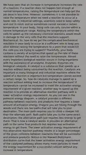 We have seen that an increase in temperature increases the rate of a reaction; if a reaction does not happen fast enough at normal temperatures, raising the temperature can help get the job done in less time. However, sometimes it is not possible to raise the temperature when we need a reaction to occur at a faster rate. In industrial settings, scientists need to keep safety and cost in mind, and so sometimes cannot exceed a certain temperature. In your body, living cells can only survive within a narrow temperature range. Raising the temperature within the cells to speed up the necessary chemical reactions would result in damage to the very cells that the reactions support. Biochemical: So, how do we get the complicated biochemical reactions in your body to occur at a sufficient rate to keep you alive without raising the temperature to a point that would kill the cells you are trying to support? Thankfully, your body contains a variety of enzymes that speed up the rate of these reactions without the need to raise the temperature. Almost every important biological reaction occurs in living organisms with the assistance of an enzyme. Enzymes: Enzymes are biological catalysts. A catalyst is a substance that speeds up a reaction without being consumed by the reaction. Catalysts are important in many biological and industrial reactions where the speed of a reaction is important but temperature cannot exceed a certain range. So, how do catalysts manage to speed up a reaction without adding heat to increase the temperature? If temperature cannot be increased to meet the activation energy requirement of a given reaction, another way to speed up the reaction is to provide an alternative reaction pathway with a lower activation energy requirement. As you can see in the potential energy diagram, a catalyst provides a different pathway between reactants and products that requires a lower amount of activation energy. Imagine you are hiking through the woods and there are two paths that will take you to your destination. The main path requires you to climb a steeper hill than the alternate path. Both paths take you to the same exact destination; the alternative path just requires less energy to get there. That is how a catalyst works: It provides an alternative path to the same final products but requires less activation energy to get there. The lower activation energy requirement of this alternative reaction pathway results in a larger percentage of the given collisions between reactants that will be successful and produce products. Notice in the Maxwell-Boltzmann distribution curve that the lower activation energy requirement of the catalyzed pathway allows many more particles to meet the energy requirement for a successful collision without any increase in temperature.