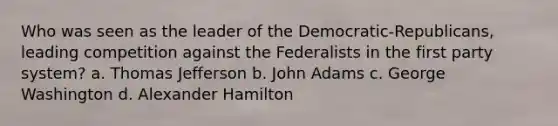 Who was seen as the leader of the Democratic-Republicans, leading competition against the Federalists in the first party system? a. Thomas Jefferson b. John Adams c. George Washington d. Alexander Hamilton