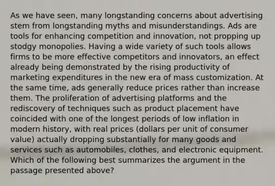 As we have seen, many longstanding concerns about advertising stem from longstanding myths and misunderstandings. Ads are tools for enhancing competition and innovation, not propping up stodgy monopolies. Having a wide variety of such tools allows firms to be more effective competitors and innovators, an effect already being demonstrated by the rising productivity of marketing expenditures in the new era of mass customization. At the same time, ads generally reduce prices rather than increase them. The proliferation of advertising platforms and the rediscovery of techniques such as product placement have coincided with one of the longest periods of low inflation in modern history, with real prices (dollars per unit of consumer value) actually dropping substantially for many goods and services such as automobiles, clothes, and electronic equipment. Which of the following best summarizes the argument in the passage presented above?