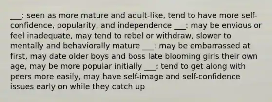 ___: seen as more mature and adult-like, tend to have more self-confidence, popularity, and independence ___: may be envious or feel inadequate, may tend to rebel or withdraw, slower to mentally and behaviorally mature ___: may be embarrassed at first, may date older boys and boss late blooming girls their own age, may be more popular initially ___: tend to get along with peers more easily, may have self-image and self-confidence issues early on while they catch up