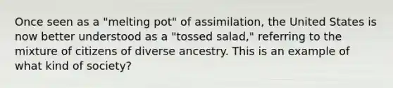 Once seen as a "melting pot" of assimilation, the United States is now better understood as a "tossed salad," referring to the mixture of citizens of diverse ancestry. This is an example of what kind of society?