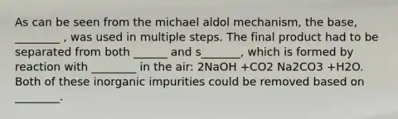 As can be seen from the michael aldol mechanism, the base, ________ , was used in multiple steps. The final product had to be separated from both ______ and s_______, which is formed by reaction with ________ in the air: 2NaOH +CO2 Na2CO3 +H2O. Both of these inorganic impurities could be removed based on ________.