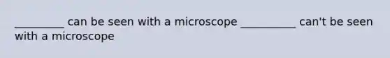 _________ can be seen with a microscope __________ can't be seen with a microscope