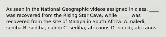 As seen in the National Geographic videos assigned in class, ____ was recovered from the Rising Star Cave, while _____ was recovered from the site of Malapa in South Africa. A. naledi, sediba B. sediba, naledi C. sediba, africanus D. naledi, africanus