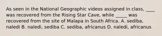 As seen in the National Geographic videos assigned in class, ____ was recovered from the Rising Star Cave, while _____ was recovered from the site of Malapa in South Africa. A. sediba, naledi B. naledi, sediba C. sediba, africanus D. naledi, africanus