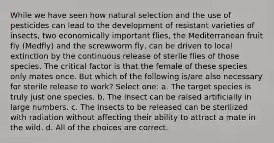 While we have seen how natural selection and the use of pesticides can lead to the development of resistant varieties of insects, two economically important flies, the Mediterranean fruit fly (Medfly) and the screwworm fly, can be driven to local extinction by the continuous release of sterile flies of those species. The critical factor is that the female of these species only mates once. But which of the following is/are also necessary for sterile release to work? Select one: a. The target species is truly just one species. b. The insect can be raised artificially in large numbers. c. The insects to be released can be sterilized with radiation without affecting their ability to attract a mate in the wild. d. All of the choices are correct.