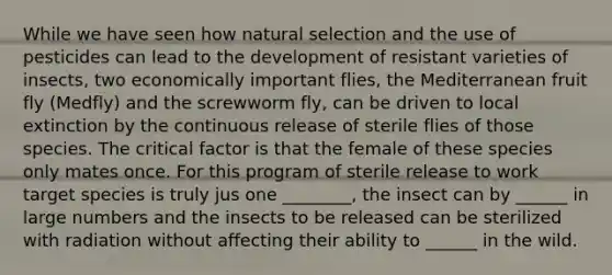 While we have seen how natural selection and the use of pesticides can lead to the development of resistant varieties of insects, two economically important flies, the Mediterranean fruit fly (Medfly) and the screwworm fly, can be driven to local extinction by the continuous release of sterile flies of those species. The critical factor is that the female of these species only mates once. For this program of sterile release to work target species is truly jus one ________, the insect can by ______ in large numbers and the insects to be released can be sterilized with radiation without affecting their ability to ______ in the wild.