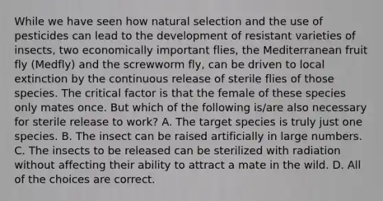 While we have seen how natural selection and the use of pesticides can lead to the development of resistant varieties of insects, two economically important flies, the Mediterranean fruit fly (Medfly) and the screwworm fly, can be driven to local extinction by the continuous release of sterile flies of those species. The critical factor is that the female of these species only mates once. But which of the following is/are also necessary for sterile release to work? A. The target species is truly just one species. B. The insect can be raised artificially in large numbers. C. The insects to be released can be sterilized with radiation without affecting their ability to attract a mate in the wild. D. All of the choices are correct.