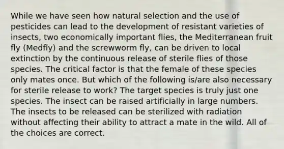 While we have seen how natural selection and the use of pesticides can lead to the development of resistant varieties of insects, two economically important flies, the Mediterranean fruit fly (Medfly) and the screwworm fly, can be driven to local extinction by the continuous release of sterile flies of those species. The critical factor is that the female of these species only mates once. But which of the following is/are also necessary for sterile release to work? The target species is truly just one species. The insect can be raised artificially in large numbers. The insects to be released can be sterilized with radiation without affecting their ability to attract a mate in the wild. All of the choices are correct.