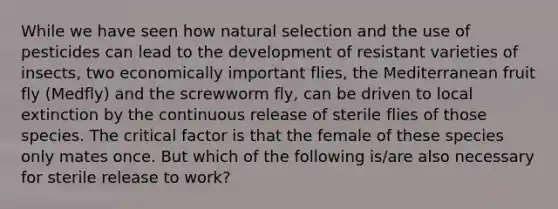 While we have seen how natural selection and the use of pesticides can lead to the development of resistant varieties of insects, two economically important flies, the Mediterranean fruit fly (Medfly) and the screwworm fly, can be driven to local extinction by the continuous release of sterile flies of those species. The critical factor is that the female of these species only mates once. But which of the following is/are also necessary for sterile release to work?