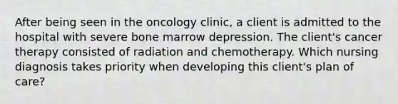 After being seen in the oncology clinic, a client is admitted to the hospital with severe bone marrow depression. The client's cancer therapy consisted of radiation and chemotherapy. Which nursing diagnosis takes priority when developing this client's plan of care?