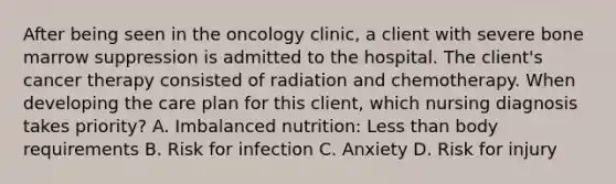 After being seen in the oncology clinic, a client with severe bone marrow suppression is admitted to the hospital. The client's cancer therapy consisted of radiation and chemotherapy. When developing the care plan for this client, which nursing diagnosis takes priority? A. Imbalanced nutrition: Less than body requirements B. Risk for infection C. Anxiety D. Risk for injury