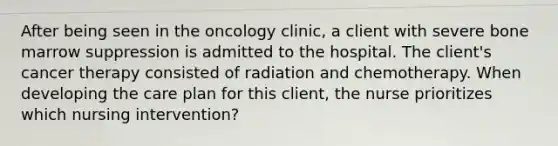 After being seen in the oncology clinic, a client with severe bone marrow suppression is admitted to the hospital. The client's cancer therapy consisted of radiation and chemotherapy. When developing the care plan for this client, the nurse prioritizes which nursing intervention?