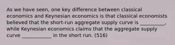 As we have seen, one key difference between classical economics and Keynesian economics is that classical economists believed that the short-run aggregate supply curve is __________, while Keynesian economics claims that the aggregate supply curve ____________ in the short run. (516)