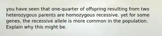 you have seen that one-quarter of offspring resulting from two heterozygous parents are homozygous recessive. yet for some genes, the recessive allele is more common in the population. Explain why this might be.