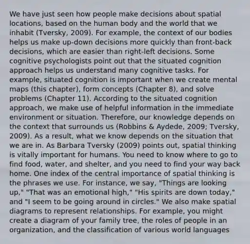 We have just seen how people make decisions about spatial locations, based on the human body and the world that we inhabit (Tversky, 2009). For example, the context of our bodies helps us make up-down decisions more quickly than front-back decisions, which are easier than right-left decisions. Some cognitive psychologists point out that the situated cognition approach helps us understand many cognitive tasks. For example, situated cognition is important when we create mental maps (this chapter), form concepts (Chapter 8), and solve problems (Chapter 11). According to the situated cognition approach, we make use of helpful information in the immediate environment or situation. Therefore, our knowledge depends on the context that surrounds us (Robbins & Aydede, 2009; Tversky, 2009). As a result, what we know depends on the situation that we are in. As Barbara Tversky (2009) points out, spatial thinking is vitally important for humans. You need to know where to go to find food, water, and shelter, and you need to find your way back home. One index of the central importance of spatial thinking is the phrases we use. For instance, we say, "Things are looking up," "That was an emotional high," "His spirits are down today," and "I seem to be going around in circles." We also make spatial diagrams to represent relationships. For example, you might create a diagram of your family tree, the roles of people in an organization, and the classification of various world languages