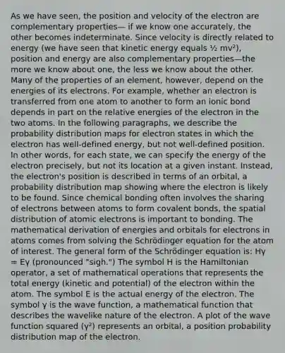 As we have seen, the position and velocity of the electron are complementary properties— if we know one accurately, the other becomes indeterminate. Since velocity is directly related to energy (we have seen that kinetic energy equals ½ mv²), position and energy are also complementary properties—the more we know about one, the less we know about the other. Many of the properties of an element, however, depend on the energies of its electrons. For example, whether an electron is transferred from one atom to another to form an ionic bond depends in part on the relative energies of the electron in the two atoms. In the following paragraphs, we describe the probability distribution maps for electron states in which the electron has well-defined energy, but not well-defined position. In other words, for each state, we can specify the energy of the electron precisely, but not its location at a given instant. Instead, the electron's position is described in terms of an orbital, a probability distribution map showing where the electron is likely to be found. Since chemical bonding often involves the sharing of electrons between atoms to form covalent bonds, the spatial distribution of atomic electrons is important to bonding. The mathematical derivation of energies and orbitals for electrons in atoms comes from solving the Schrödinger equation for the atom of interest. The general form of the Schrödinger equation is: Hγ = Eγ (pronounced "sigh.") The symbol H is the Hamiltonian operator, a set of mathematical operations that represents the total energy (kinetic and potential) of the electron within the atom. The symbol E is the actual energy of the electron. The symbol γ is the wave function, a mathematical function that describes the wavelike nature of the electron. A plot of the wave function squared (γ²) represents an orbital, a position probability distribution map of the electron.