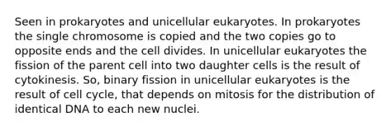 Seen in prokaryotes and unicellular eukaryotes. In prokaryotes the single chromosome is copied and the two copies go to opposite ends and the cell divides. In unicellular eukaryotes the fission of the parent cell into two daughter cells is the result of cytokinesis. So, binary fission in unicellular eukaryotes is the result of cell cycle, that depends on mitosis for the distribution of identical DNA to each new nuclei.