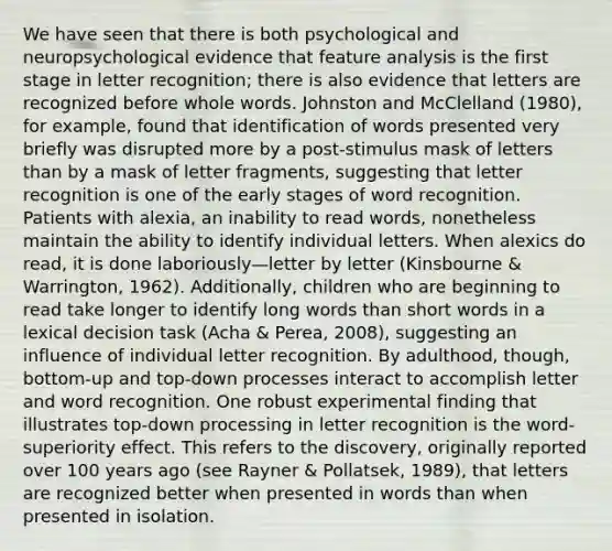 We have seen that there is both psychological and neuropsychological evidence that feature analysis is the first stage in letter recognition; there is also evidence that letters are recognized before whole words. Johnston and McClelland (1980), for example, found that identification of words presented very briefly was disrupted more by a post-stimulus mask of letters than by a mask of letter fragments, suggesting that letter recognition is one of the early stages of word recognition. Patients with alexia, an inability to read words, nonetheless maintain the ability to identify individual letters. When alexics do read, it is done laboriously—letter by letter (Kinsbourne & Warrington, 1962). Additionally, children who are beginning to read take longer to identify long words than short words in a lexical decision task (Acha & Perea, 2008), suggesting an influence of individual letter recognition. By adulthood, though, bottom-up and top-down processes interact to accomplish letter and word recognition. One robust experimental finding that illustrates top-down processing in letter recognition is the word-superiority effect. This refers to the discovery, originally reported over 100 years ago (see Rayner & Pollatsek, 1989), that letters are recognized better when presented in words than when presented in isolation.