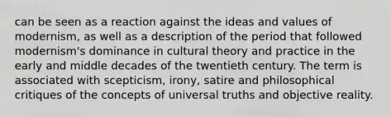 can be seen as a reaction against the ideas and values of modernism, as well as a description of the period that followed modernism's dominance in cultural theory and practice in the early and middle decades of the twentieth century. The term is associated with scepticism, irony, satire and philosophical critiques of the concepts of universal truths and objective reality.