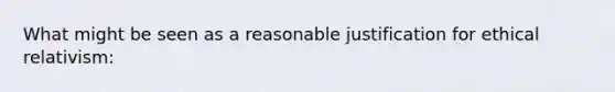 What might be seen as a reasonable justification for ethical relativism: