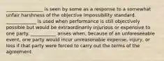 ________________ is seen by some as a response to a somewhat unfair harshness of the objective impossibility standard. _____________ is used when performance is still objectively possible but would be extraordinarily injurious or expensive to one party. ___________ arises when, because of an unforeseeable event, one party would incur unreasonable expense, injury, or loss if that party were forced to carry out the terms of the agreement.