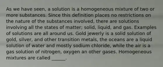 As we have seen, a solution is a homogeneous mixture of two or more substances. Since this definition places no restrictions on the nature of the substances involved, there are solutions involving all the states of matter; solid, liquid, and gas. Examples of solutions are all around us. Gold jewerly is a solid solution of gold, silver, and other transition metals, the oceans are a liquid solution of water and mostly sodium chloride, while the air is a gas solution of nitrogen, oxygen an other gases. Homogeneous mixtures are called ______.